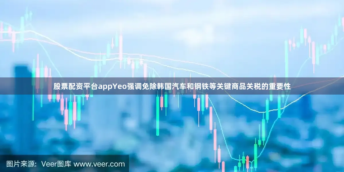 股票配资平台appYeo强调免除韩国汽车和钢铁等关键商品关税的重要性