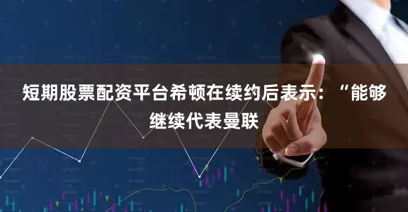 短期股票配资平台 希顿在续约后表示:“能够继续代表曼联