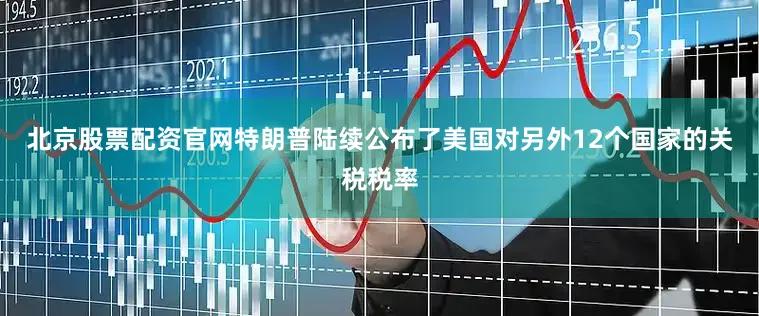 北京股票配资官网特朗普陆续公布了美国对另外12个国家的关税税率