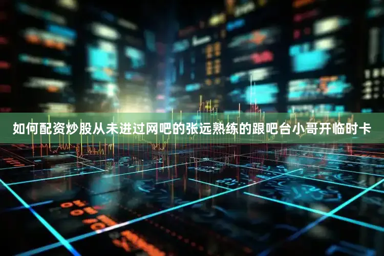 如何配资炒股从未进过网吧的张远熟练的跟吧台小哥开临时卡