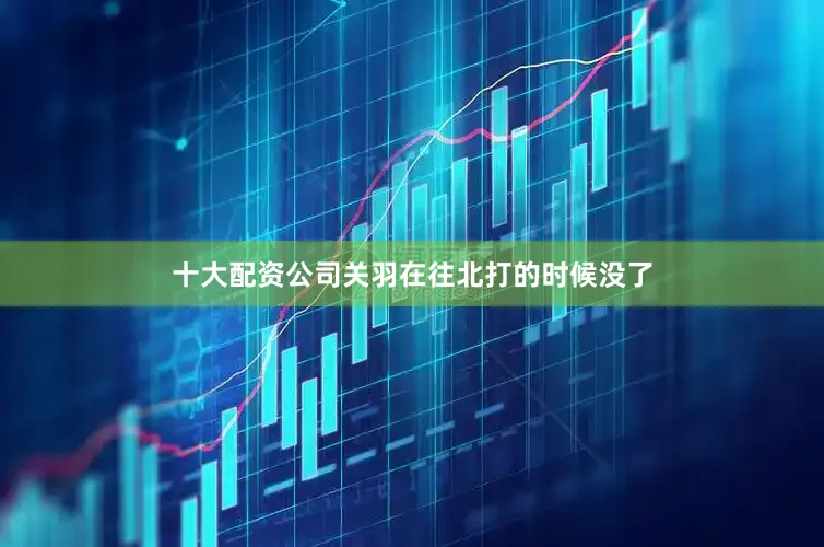 十大配资公司关羽在往北打的时候没了