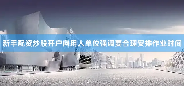 新手配资炒股开户向用人单位强调要合理安排作业时间