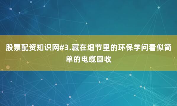 股票配资知识网#3.藏在细节里的环保学问看似简单的电缆回收