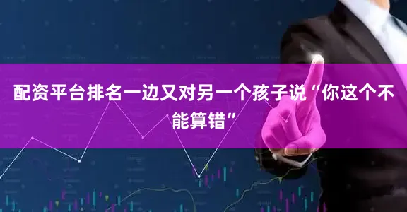 配资平台排名一边又对另一个孩子说“你这个不能算错”
