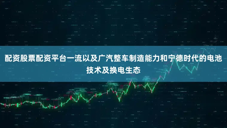 配资股票配资平台一流以及广汽整车制造能力和宁德时代的电池技术及换电生态