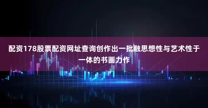 配资178股票配资网址查询创作出一批融思想性与艺术性于一体的书画力作