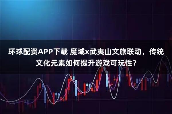 环球配资APP下载 魔域x武夷山文旅联动，传统文化元素如何提升游戏可玩性？