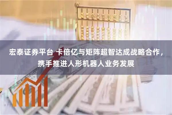 宏泰证券平台 卡倍亿与矩阵超智达成战略合作，携手推进人形机器人业务发展