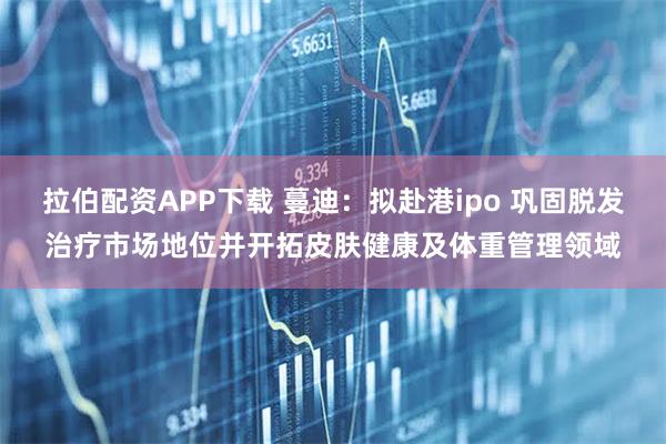 拉伯配资APP下载 蔓迪：拟赴港ipo 巩固脱发治疗市场地位并开拓皮肤健康及体重管理领域