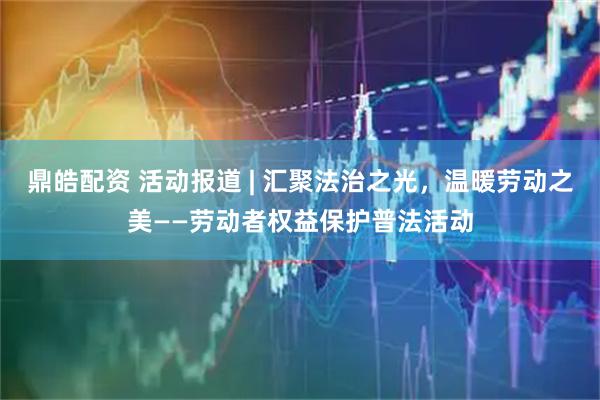 鼎皓配资 活动报道 | 汇聚法治之光，温暖劳动之美——劳动者权益保护普法活动