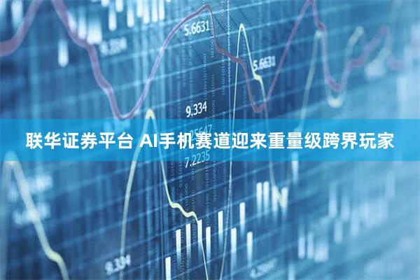 联华证券平台 AI手机赛道迎来重量级跨界玩家