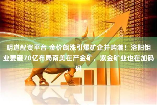 明道配资平台 金价飙涨引爆矿企并购潮！洛阳钼业要砸70亿布局南美在产金矿，紫金矿业也在加码