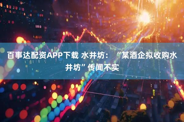 百事达配资APP下载 水井坊： “某酒企拟收购水井坊”传闻不实