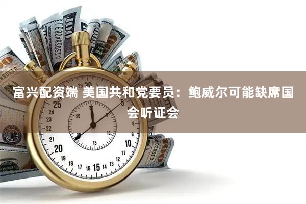 富兴配资端 美国共和党要员：鲍威尔可能缺席国会听证会