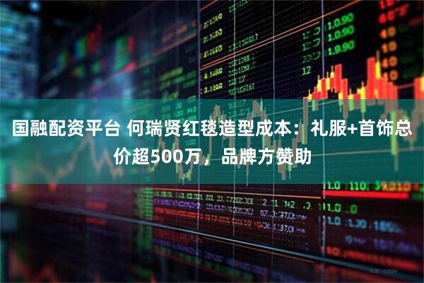 国融配资平台 何瑞贤红毯造型成本：礼服+首饰总价超500万，品牌方赞助
