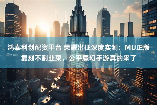 鸿泰利创配资平台 荣耀出征深度实测：MU正版复刻不割韭菜，公平魔幻手游真的来了