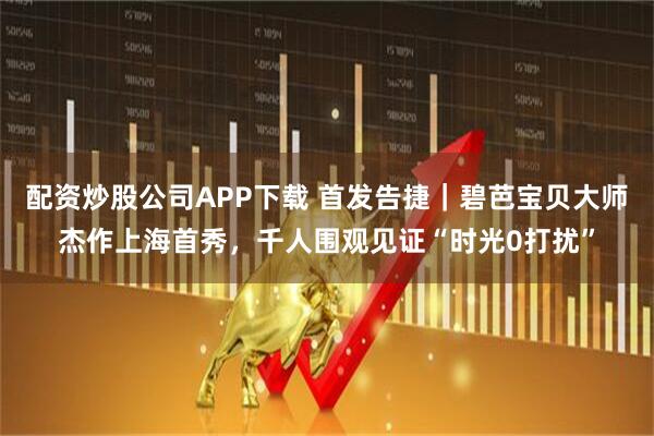 配资炒股公司APP下载 首发告捷｜碧芭宝贝大师杰作上海首秀，千人围观见证“时光0打扰”