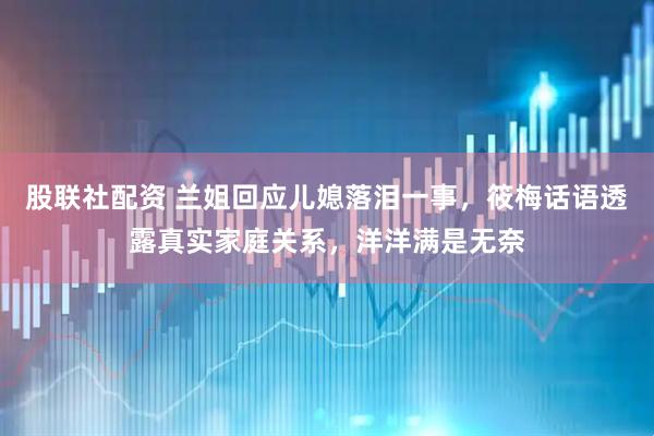 股联社配资 兰姐回应儿媳落泪一事，筱梅话语透露真实家庭关系，洋洋满是无奈