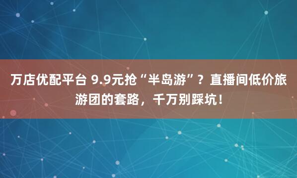 万店优配平台 9.9元抢“半岛游”？直播间低价旅游团的套路，千万别踩坑！