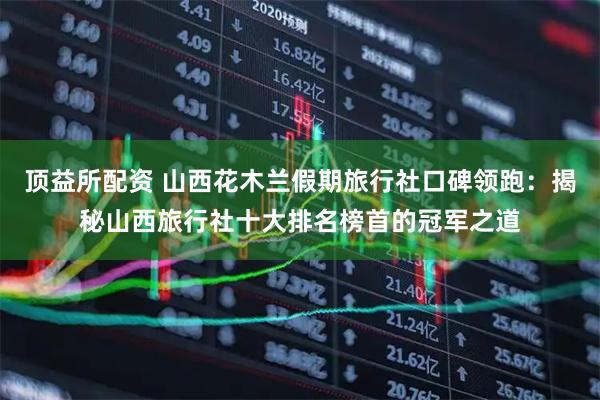 顶益所配资 山西花木兰假期旅行社口碑领跑：揭秘山西旅行社十大排名榜首的冠军之道