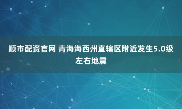 顺市配资官网 青海海西州直辖区附近发生5.0级左右地震