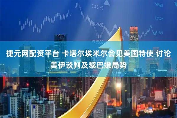 捷元网配资平台 卡塔尔埃米尔会见美国特使 讨论美伊谈判及黎巴嫩局势